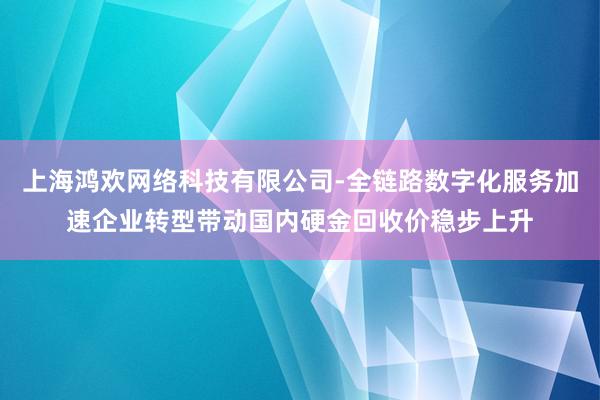 上海鸿欢网络科技有限公司-全链路数字化服务加速企业转型带动国内硬金回收价稳步上升